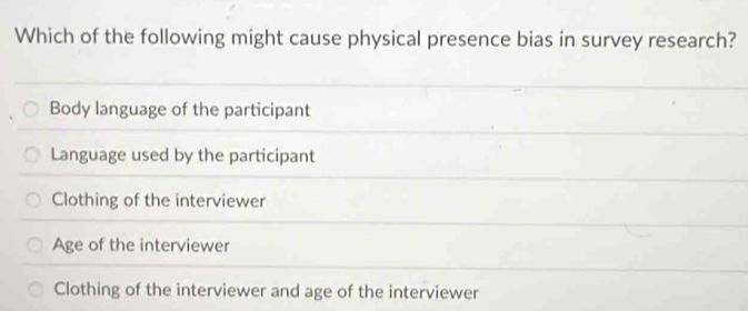 Which of the following might cause physical presence bias in survey research?
Body language of the participant
Language used by the participant
Clothing of the interviewer
Age of the interviewer
Clothing of the interviewer and age of the interviewer