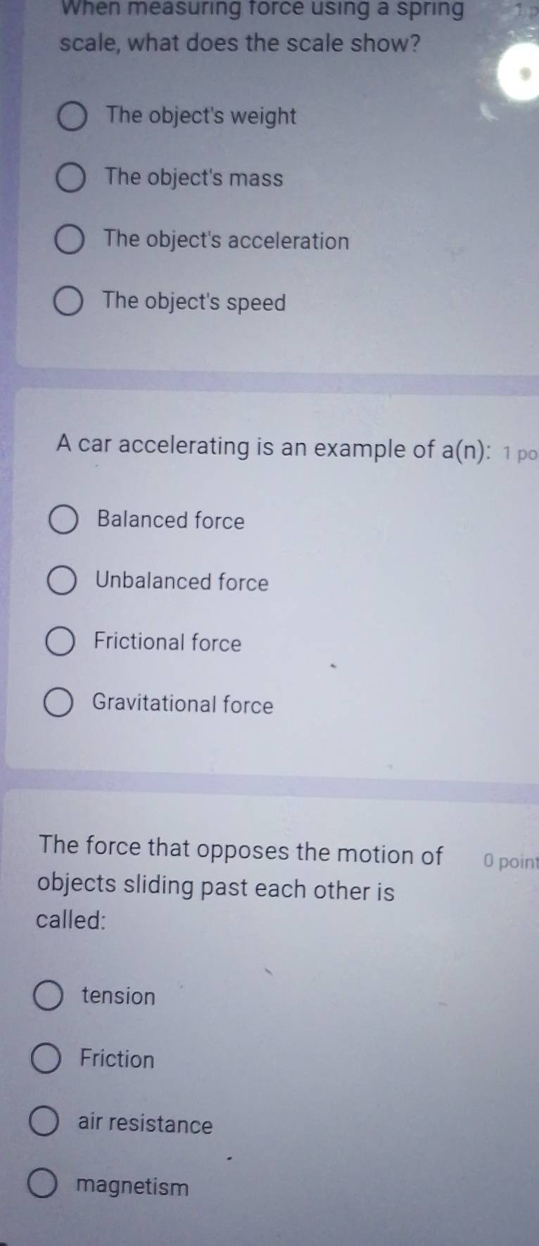 When measuring force using a spring 1 p
scale, what does the scale show?
The object's weight
The object's mass
The object's acceleration
The object's speed
A car accelerating is an example of a(n) ： 1 po
Balanced force
Unbalanced force
Frictional force
Gravitational force
The force that opposes the motion of 0 point
objects sliding past each other is
called:
tension
Friction
air resistance
magnetism