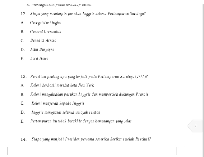 El men ingkütkün päjük terhadup kotont
12. Siapa yang memimpin pasukan Inggris selama Pertempuran Saratoga?
A. George Washington
B. General Cornwallis
C. Benedict Arnold
D. John Burgoyne
E. Lord Howe
13. Peristiwa penting apa yang terjadi pada Pertempuran Saratoga (1777)?
A. Koloni berhasil merebut kota New York
B. Koloni mengalahkan pasukan Inggris dan memperoleh dukungan Prancis
C. Koloni menyerah kepada Inggris
D. Inggris menguasai seluruh wilayah selatan
E. Pertempuran itu tidak berakhir dengan kemenangan yang jelas
1
14. Siapa yang menjadi Presiden pertama Amerika Serikat setelah Revolusi?