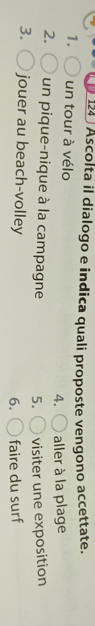 124 Ascolta il dialogo e indica quali proposte vengono accettate. 
1. un tour à vélo 4. aller à la plage 
2. un pique-nique à la campagne 
5. visiter une exposition 
3. jouer au beach-volley 
6. faire du surf
