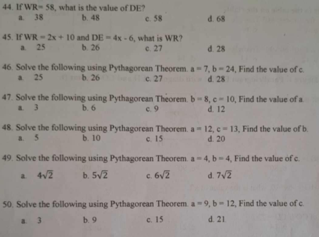 If WR=58 , what is the value of DE?
a. 38 b. 48 c. 58 d. 68
45. If WR=2x+10 and DE=4x-6 , what is WR?
a. 25 b. 26 c. 27 d. 28
46. Solve the following using Pythagorean Theorem. a=7, b=24 , Find the value of c.
a. 25 b. 26 c. 27 d. 28
47. Solve the following using Pythagorean Theorem. b=8, c=10 , Find the value of a
a. 3 b. 6 c. 9 d. 12
48. Solve the following using Pythagorean Theorem. a=12, c=13 , Find the value of b.
a. 5 b. 10 c. 15 d. 20
49. Solve the following using Pythagorean Theorem. a=4, b=4 , Find the value of c.
a. 4sqrt(2) b. 5sqrt(2) C. 6sqrt(2) d. 7sqrt(2)
50. Solve the following using Pythagorean Theorem. a=9, b=12 , Find the value of c.
a. 3 b. 9 c. 15 d. 21