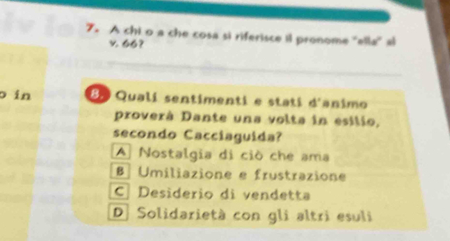 A chi o a che cosa si riferisce il pronome ''ella'' al
v 66?
o in 8º Qualí sentimenti e stati d'animo
proverà Dante una volta in esilio,
secondo Cacciaguída?
A Nostalgia di ciò che ama
Umiliazione e frustrazione
C Desiderio di vendetta
D. Solidarietà con gli altri esuli