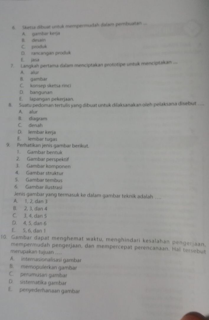 Sketsa dibuat untuk mempermudah dalam pembuatan ...
A. gambar kerja
B. desain
C. produk
D. rancangan produk
E. jasa
7. Langkah pertama dalam menciptakan prototipe untuk menciptakan ....
A. alur
B. gambar
C. konsep sketsa rinci
D. bangunan
E. lapangan pekerjaan.
8. Suatu pedoman tertulis yang dibuat untuk dilaksanakan oleh pelaksana disebut . ..
A. alur
B. diagram
C. denah
D. lembar kerja
E. lembar tugas
9. Perhatikan jenis gambar berikut.
1. Gambar bentuk
2. Gambar perspektif
3. Gambar komponen
4. Gambar struktur
5. Gambar tembus
6. Gambar ilustrasi
Jenis gambar yang termasuk ke dalam gambar teknik adalah …...
A. 1, 2, dan 3
B. 2, 3, dan 4
C. 3, 4, dan 5
D. 4, 5, dan 6
E. 5, 6, dan 1
10. Gambar dapat menghemat waktu, menghindari kesalahan pengerjaan.
mempermudah pengerjaan, dan mempercepat perencanaan. Hal tersebut
merupakan tujuan ....
A. internasionalisasi gambar
B. memopulerkan gambar
C. perumusan gambar
D. sistematika gambar
E. penyederhanaan gambar