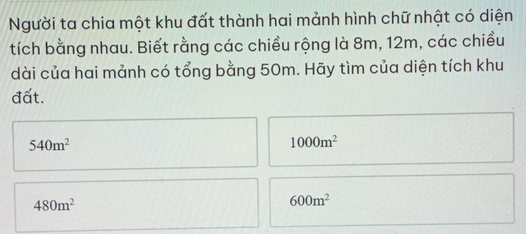 Người ta chia một khu đất thành hai mảnh hình chữ nhật có diện
tích bằng nhau. Biết rằng các chiều rộng là 8m, 12m, các chiều
dài của hai mảnh có tổng bằng 50m. Hãy tìm của diện tích khu
đất.
540m^2
1000m^2
480m^2
600m^2