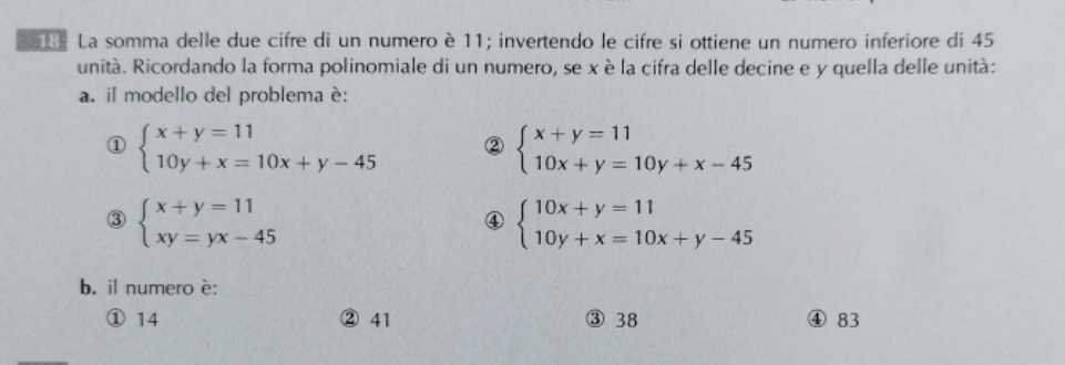 La somma delle due cifre di un numero è 11; invertendo le cifre si ottiene un numero inferíore di 45
unità. Ricordando la forma polinomiale di un numero, se x è la cifra delle decine e y quella delle unità:
a. il modello del problema è:
① beginarrayl x+y=11 10y+x=10x+y-45endarray. ② beginarrayl x+y=11 10x+y=10y+x-45endarray.
③ beginarrayl x+y=11 xy=yx-45endarray.
④ beginarrayl 10x+y=11 10y+x=10x+y-45endarray.
b. il numero è:
① 14 ② 41 38 ④ 83