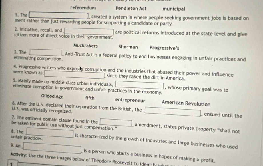 referendum Pendleton Act municipal 
1. The created a system in where people seeking government jobs is based on 
merit rather than just rewarding people for supporting a candidate or party. 
2. Initiative, recall, and are political reforms introduced at the state level and give 
citizen more of direct voice in their government. 
Muckrakers Sherman Progressive's 
3. The Anti-Trust Act is a federal policy to end businesses engaging in unfair practices and 
eliminating competition. 
4. Progressive writers who exposed corruption and the industries that abused their power and influence 
were known as since they raked the dirt in America. 
5. Mainly made up middle-class urban individuals, , whose primary goal was to 
eliminate corruption in government and unfair practices in the economy. 
Gilded Age fifth entrepreneur American Revolution 
6. After the U.S. declared their separation from the British, the ensued until the 
U.S. was officially recognized. 
7. The eminent domain clause found in the amendment, states private property “shall not 
be taken for public use without just compensation.” 
unfair practices. 
8. The is characterized by the growth of industries and large businesses who used 
9. An 
is a person who starts a business in hopes of making a profit. 
Activity: Use the three images below of Theodore Roosevelt to identify 
1