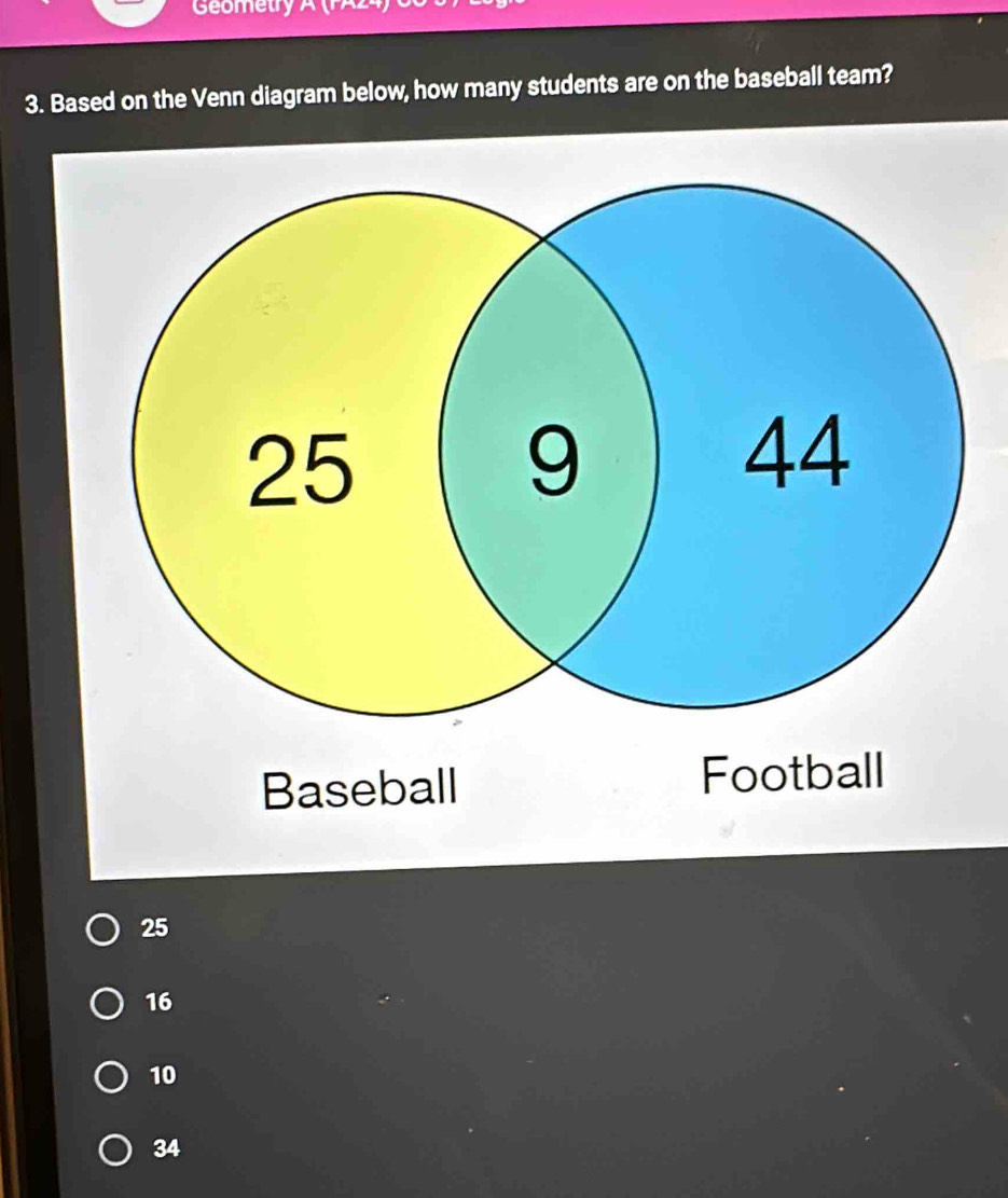 Geometry 1 
3. Based on the Venn diagram below, how many students are on the baseball team?
Baseball
25
16
10
34