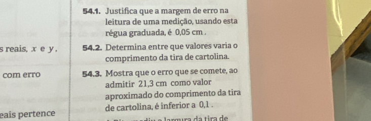 Justifica que a margem de erro na 
leitura de uma medição, usando esta 
régua graduada, é 0,05 cm. 
s reais, x e y , 54.2. Determina entre que valores varia o 
comprimento da tira de cartolina. 
com erro 54.3. Mostra que o erro que se comete, ao 
admitir 21,3 cm como valor 
aproximado do comprimento da tira 
eaís pertence de cartolina, é inferior a 0,1. 
argura da tira de