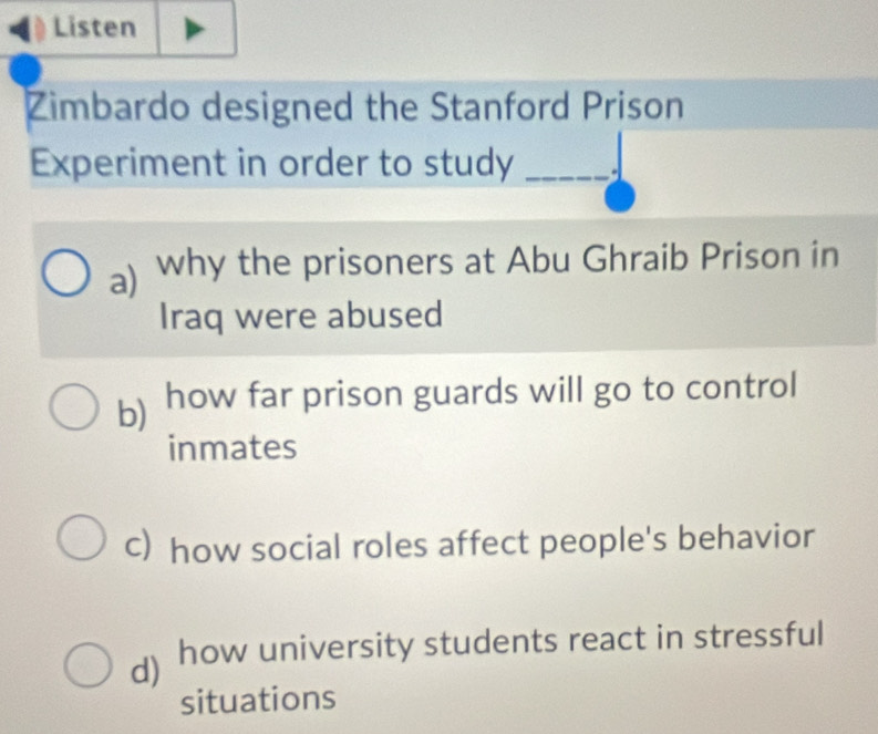 Listen
Zimbardo designed the Stanford Prison
Experiment in order to study _a
a) why the prisoners at Abu Ghraib Prison in
Iraq were abused
b) how far prison guards will go to control
inmates
c) how social roles affect people's behavior
d) how university students react in stressful
situations