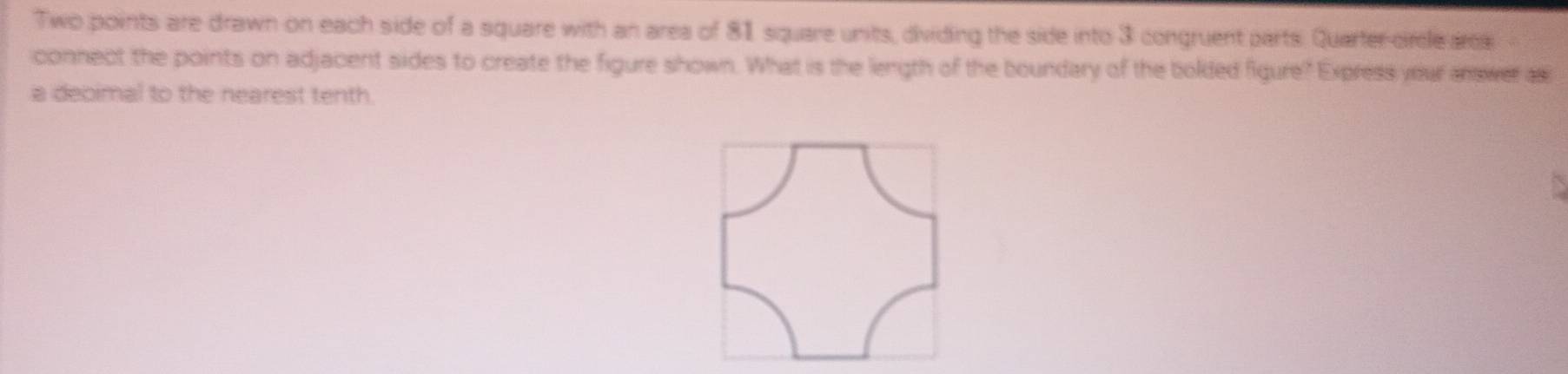 Two points are drawn on each side of a square with an area of 81 square units, dividing the side into 3 congruent parts. Quarter-circle area 
connect the points on adjacent sides to create the figure shown. What is the length of the boundary of the bolded figure? Express your answer a 
a decimal to the nearest tenth.