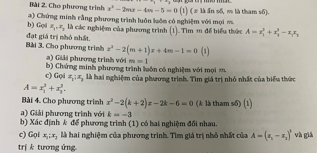 x_1, x_2 đạt gia trị nhổ nhất. 
Bài 2. Cho phương trình x^2-2mx-4m-5=0 (1) (x là ấn số, m là tham số). 
a) Chứng minh rằng phương trình luôn luôn có nghiệm với mọi m 
b) Gọi x_1, x_2 là các nghiệm của phương trình (1). Tìm m để biểu thức A=x_1^(2+x_2^2-x_1)x_2
đạt giá trị nhỏ nhất. 
Bài 3. Cho phương trình x^2-2(m+1)x+4m-1=0 (1) 
a) Giải phương trình với m=1
b) Chứng minh phương trình luôn có nghiệm với mọi m. 
c) Gọi x_1; x_2 là hai nghiệm của phương trình. Tìm giá trị nhỏ nhất của biểu thức
A=x_1^(2+x_2^2. 
Bài 4. Cho phương trình x^2)-2(k+2)x-2k-6=0 (k là tham số) (1) 
a) Giải phương trình với k=-3
b) Xác định k để phương trình (1) có hai nghiệm đối nhau. 
c) Gọi x_1; x_2 là hai nghiệm của phương trình. Tìm giá trị nhỏ nhất của A=(x_1-x_2)^2 và giá 
trị k tương ứng.