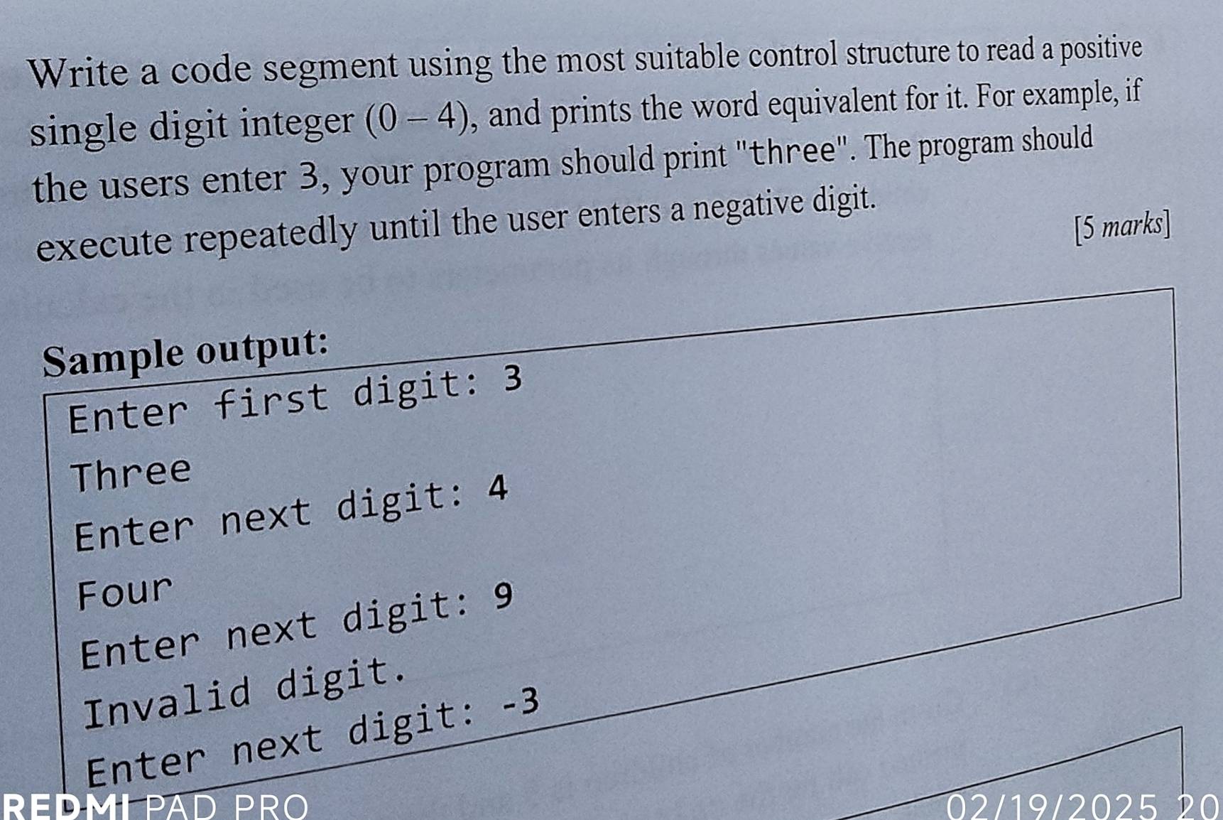 Write a code segment using the most suitable control structure to read a positive 
single digit integer (0-4) , and prints the word equivalent for it. For example, if 
the users enter 3, your program should print "three". The program should 
execute repeatedly until the user enters a negative digit. 
[5 marks] 
Sample output: 
Enter first digit: 3
Three 
Enter next digit: 4
Four 
Enter next digit: 9
Invalid digit. 
Enter next digit: -3
REDMLPAD PR