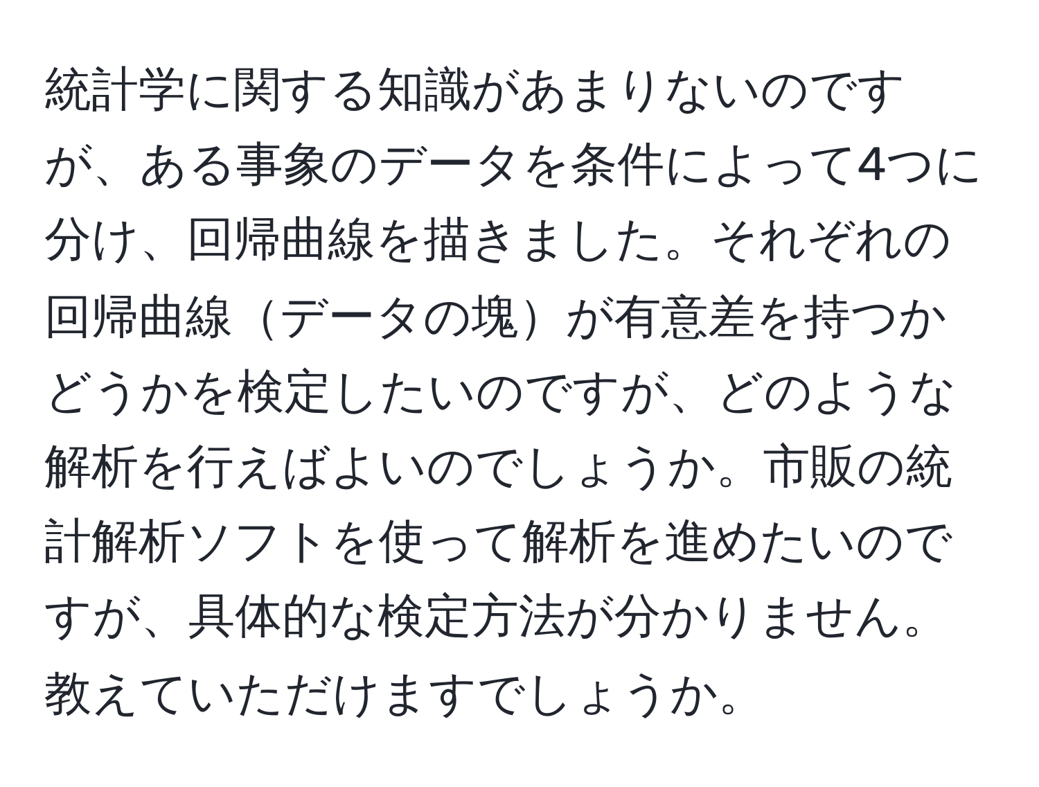 統計学に関する知識があまりないのですが、ある事象のデータを条件によって4つに分け、回帰曲線を描きました。それぞれの回帰曲線データの塊が有意差を持つかどうかを検定したいのですが、どのような解析を行えばよいのでしょうか。市販の統計解析ソフトを使って解析を進めたいのですが、具体的な検定方法が分かりません。教えていただけますでしょうか。