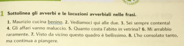 Sottolinea gli avverbi e le locuzioni avverbiali nelle frasi. 
1. Maurizio cucina benino. 2. Vediamoci qui alle due. 3. Sei sempre contenta! 
4, Gli affari vanno maluccio. 5. Quanto costa l'abito in vetrina? 6. Mi arrabbio 
raramente. 7. Visto da vicino questo quadro è bellissimo. 8. L'ho consolato tanto, 
ma continua a piangere.