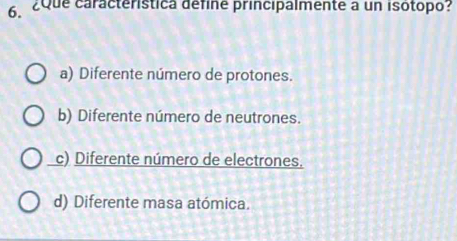 ¿Que caracteristica défine principalmente a un isótopo?
a) Diferente número de protones.
b) Diferente número de neutrones.
c) Diferente número de electrones.
d) Diferente masa atómica.