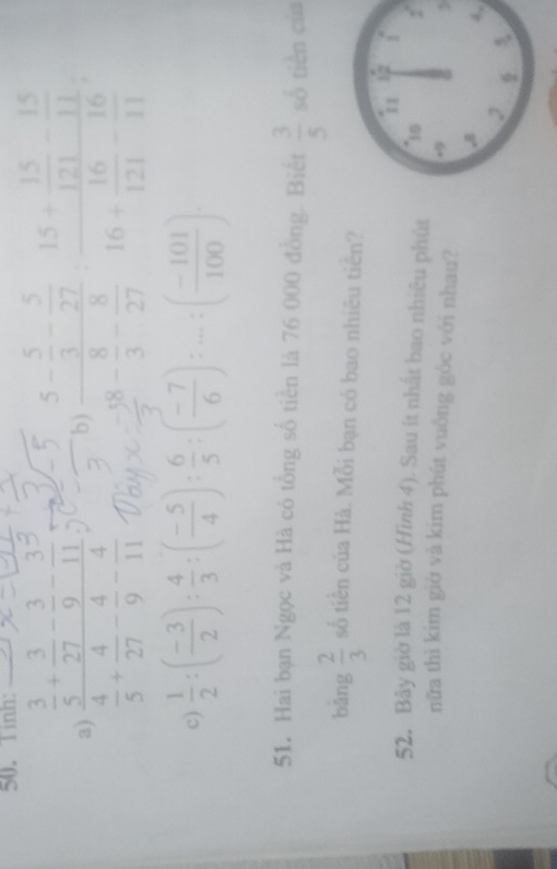 Tinh: 
a) frac  3/5 + 3/27 - 3/9 - 3/11  4/5 + 4/27 - 4/9 - 4/11 . 9)frac 5- 5/3 - 5/27  5/7 - 8/27 frac 15+ 15/121 - 11/11 16+ 16/121 - 16/11 
c)  1/2 :( (-3)/2 ): 4/3 :( (-5)/4 ): 6/5 :( (-7)/6 ):...:( (-101)/100 )
51. Hai bạn Ngọc và Hà có tổng số tiền là 76 000 đồng. Biết  3/5  số tiền của 
bǎng  2/3  số tiền của Hà. Mỗi bạn có bao nhiêu tiền? 
52. Bây giờ là 12 giờ (Hình 4). Sau ít nhất bao nhiêu phút 
nữa thì kim giờ và kim phút vuông góc với nhau?