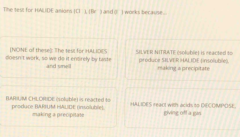 The test for HALIDE anions (Cl ), (Brầ) and (I ) works because...
[NONE of these]: The test for HALIDES SILVER NITRATE (soluble) is reacted to
doesn't work, so we do it entirely by taste produce SILVER HALIDE (insoluble),
and smell making a precipitate
BARIUM CHLORIDE (soluble) is reacted to
HALIDES react with acids to DECOMPOSE,
produce BARIUM HALIDE (insoluble),
making a precipitate giving off a gas