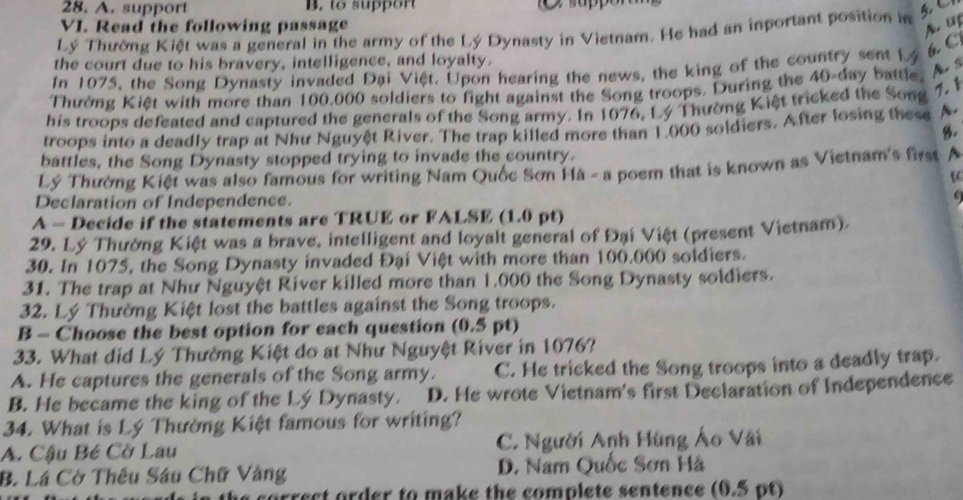 A. support B. to support
VI. Read the following passage A. US
Lý Thường Kiệt was a general in the army of the Lý Dynasty in Vietnam. He had an inportant position in
6. C
the court due to his bravery, intelligence, and loyalty.
In 1075, the Song Dynasty invaded Đại Việt. Upon hearing the news, the king of the country sent Lý
A s
Thường Kiệt with more than 100,000 soldiers to fight against the Song troops. During the 40-day battle.
his troops defeated and captured the generals of the Song army. In 1076, Lý Thường Kiệt tricked the Song
7. §
troops into a deadly trap at Như Nguyệt River. The trap killed more than 1,000 soldiers. After losing these A.
8.
battles, the Song Dynasty stopped trying to invade the country.
Lý Thường Kiệt was also famous for writing Nam Quốc Sơn Hà - a poem that is known as Vietnam's first ~ 
Declaration of Independence.
A - Decide if the statements are TRUE or FALSE (1.0 pt)
29. Lý Thường Kiệt was a brave, intelligent and loyalt general of Đại Việt (present Vietnam).
30. In 1075, the Song Dynasty invaded Đại Việt with more than 100.000 soldiers.
31. The trap at Như Nguyệt River killed more than 1.000 the Song Dynasty soldiers.
32. Lý Thường Kiệt lost the battles against the Song troops.
B - Choose the best option for each question (0.5 pt)
33. What did Lý Thường Kiệt do at Như Nguyệt River in 1076?
A. He captures the generals of the Song army. C. He tricked the Song troops into a deadly trap.
B. He became the king of the Lý Dynasty. D. He wrote Vietnam's first Declaration of Independence
34. What is Lý Thường Kiệt famous for writing?
A. Cậu Bé Cờ Lau C. Người Anh Hùng Áo Vãi
B. Lá Cờ Thêu Sáu Chữ Vàng D. Nam Quốc Sơn Hà
a correct order to make the complete sentence (0.5 pt)