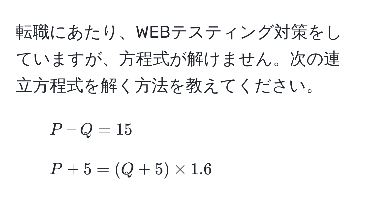 転職にあたり、WEBテスティング対策をしていますが、方程式が解けません。次の連立方程式を解く方法を教えてください。  
1. $P - Q = 15$  
2. $P + 5 = (Q + 5) * 1.6$