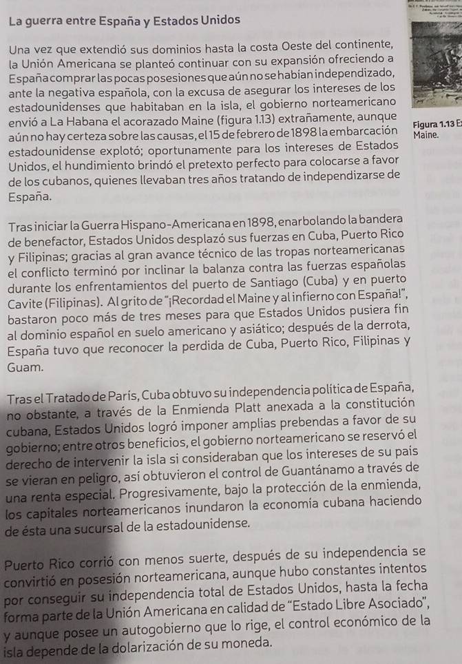 La guerra entre España y Estados Unidos
Una vez que extendió sus dominios hasta la costa Oeste del continente,
la Unión Americana se planteó continuar con su expansión ofreciendo a
España comprar las pocas posesiones que aún no se habían independizado,
ante la negativa española, con la excusa de asegurar los intereses de los
estadounidenses que habitaban en la isla, el gobierno norteamericano
envió a La Habana el acorazado Maine (figura 1.13) extrañamente, aunque
aún no hay certeza sobre las causas, el 15 de febrero de 1898 la embarcación Figura 1.13 E Maine.
estadounidense explotó; oportunamente para los intereses de Estados
Unidos, el hundimiento brindó el pretexto perfecto para colocarse a favor
de los cubanos, quienes llevaban tres años tratando de independizarse de
España.
Tras iniciar la Guerra Hispano-Americana en 1898, enarbolando la bandera
de benefactor, Estados Unidos desplazó sus fuerzas en Cuba, Puerto Rico
y Filipinas; gracias al gran avance técnico de las tropas norteamericanas
el conflicto terminó por inclinar la balanza contra las fuerzas españolas
durante los enfrentamientos del puerto de Santiago (Cuba) y en puerto
Cavite (Filipinas). Al grito de “¡Recordad el Maine y al infierno con España!”,
bastaron poco más de tres meses para que Estados Unidos pusiera fin
al dominio español en suelo americano y asiático; después de la derrota,
España tuvo que reconocer la perdida de Cuba, Puerto Rico, Filipinas y
Guam.
Tras el Tratado de París, Cuba obtuvo su independencia política de España,
no obstante, a través de la Enmienda Platt anexada a la constitución
cubana, Estados Unidos logró imponer amplias prebendas a favor de su
gobierno; entre otros beneficios, el gobierno norteamericano se reservó el
derecho de intervenir la isla si consideraban que los intereses de su país
se vieran en peligro, así obtuvieron el control de Guantánamo a través de
una renta especial. Progresivamente, bajo la protección de la enmienda,
los capitales norteamericanos inundaron la economía cubana haciendo
de ésta una sucursal de la estadounidense.
Puerto Rico corrió con menos suerte, después de su independencia se
convirtió en posesión norteamericana, aunque hubo constantes intentos
por conseguir su independencia total de Estados Unidos, hasta la fecha
forma parte de la Unión Americana en calidad de “Estado Libre Asociado”,
y aunque posee un autogobierno que lo rige, el control económico de la
isla depende de la dolarización de su moneda.