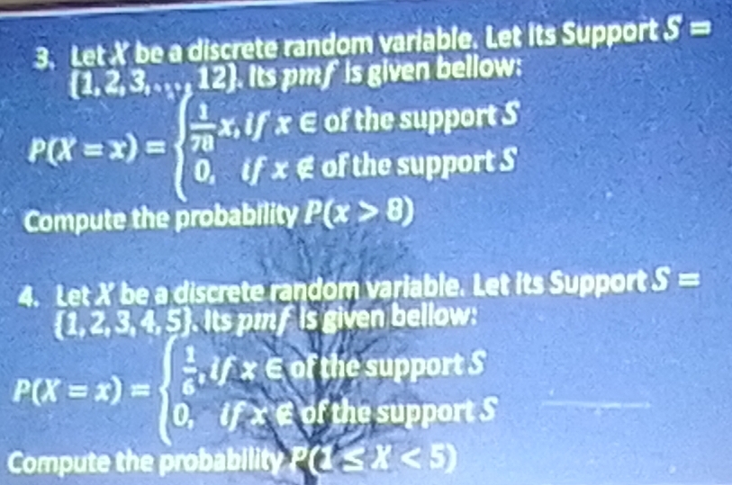 Let X be a discrete random variable. Let its Support S=
 1,2,3,...,12. Its pmf is given bellow: 
i f x ∈ of the support S
P(X=x)=beginarrayl  1/70 , 0,endarray. if x ∉ of the support S 
Compute the probability P(x>8)
4. Let X be a discrete random variable. Let its Support S=
1,2, 32.5. Its pm f is given bellow: 
the support S
P(X=x)=beginarrayl  1/4 ,ifx∈ R 0,ifx∈ Rendarray. of the support S 
Compute the probability P(1 (