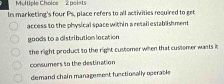 In marketing's four Ps, place refers to all activities required to get
access to the physical space within a retail establishment
goods to a distribution location
the right product to the right customer when that customer wants it
consumers to the destination
demand chain management functionally operable