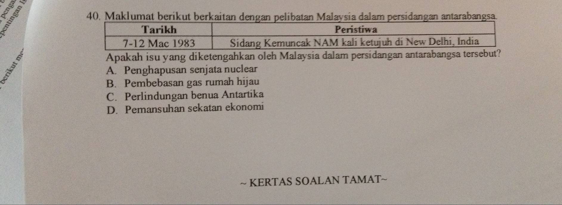 Maklumat berikut berkaitan dengan pelibatan Malaysia dalam persidangan antarabangsa.
Apakah isu yang diketengahkan oleh Malaysia dalam persidangan antarabangsa tersebut?
A. Penghapusan senjata nuclear
B. Pembebasan gas rumah hijau
C. Perlindungan benua Antartika
D. Pemansuhan sekatan ekonomi
~ KERTAS SOALAN TAMAT~