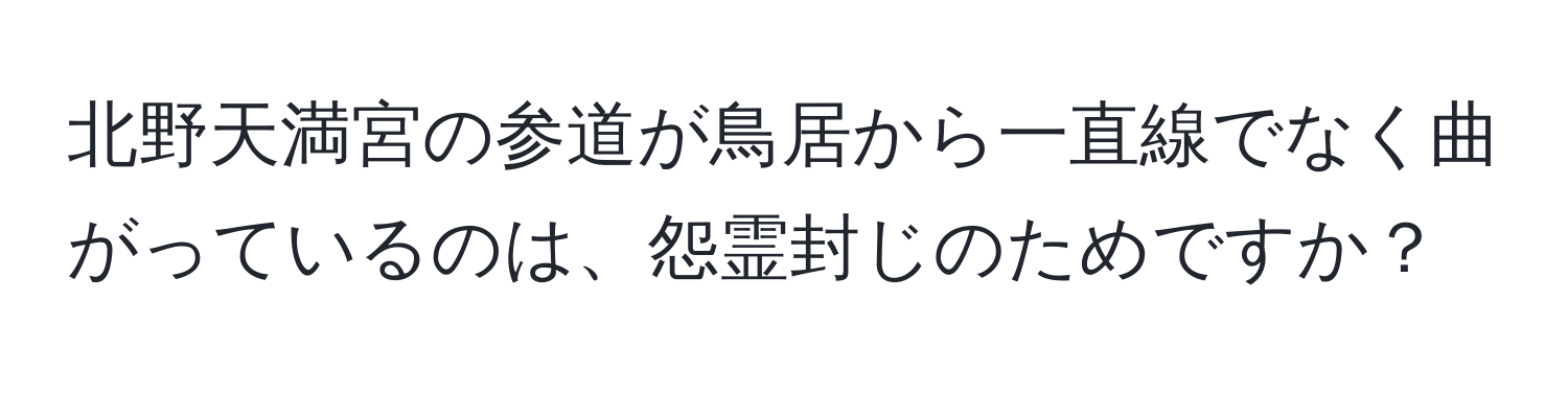 北野天満宮の参道が鳥居から一直線でなく曲がっているのは、怨霊封じのためですか？