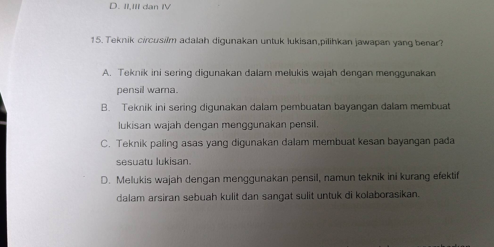 D. II,III dan IV
15. Teknik circusilm adalah digunakan untuk lukisan,pilihkan jawapan yang benar?
A. Teknik ini sering digunakan dalam melukis wajah dengan menggunakan
pensil warna.
B. Teknik ini sering digunakan dalam pembuatan bayangan dalam membuat
lukisan wajah dengan menggunakan pensil.
C. Teknik paling asas yang digunakan dalam membuat kesan bayangan pada
sesuatu lukisan.
D. Melukis wajah dengan menggunakan pensil, namun teknik ini kurang efektif
dalam arsiran sebuah kulit dan sangat sulit untuk di kolaborasikan.