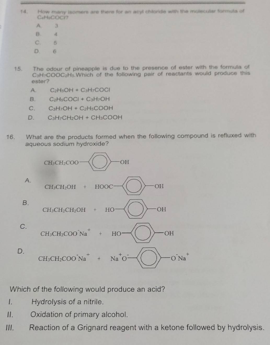 How many isomers are there for an acyl chloride with the molecular formula of
CaHoCOCl?
A. 3
B. 4
C. 5
D. 6
15. The odour of pineapple is due to the presence of ester with the formula of
C_3H_7COOC_2H_5. Which of the following pair of reactants would produce this
ester?
A. C_2H_5OH+C_3H_7COCl
B. C_2H_5COCl+C_3H_7OH
C. C_3H_7OH+C_2H_5COOH
D. C_3H_7CH_2OH+CH_3COOH
16. What are the products formed when the following compound is refluxed with
aqueous sodium hydroxide?
D
Which of the following would produce an acid?
1. Hydrolysis of a nitrile.
II. Oxidation of primary alcohol.
III. Reaction of a Grignard reagent with a ketone followed by hydrolysis.