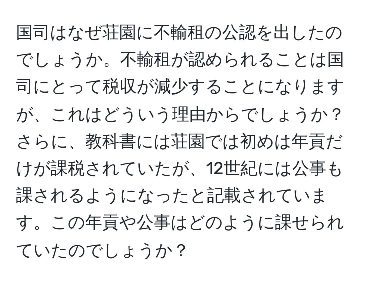 国司はなぜ荘園に不輸租の公認を出したのでしょうか。不輸租が認められることは国司にとって税収が減少することになりますが、これはどういう理由からでしょうか？さらに、教科書には荘園では初めは年貢だけが課税されていたが、12世紀には公事も課されるようになったと記載されています。この年貢や公事はどのように課せられていたのでしょうか？