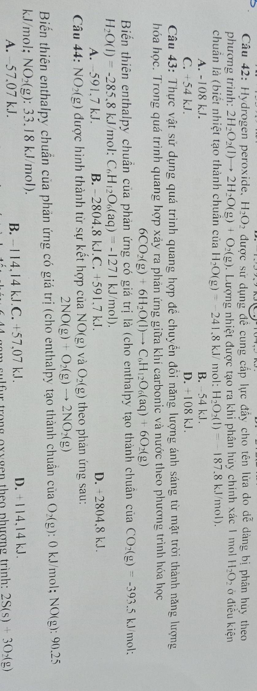 Hydrogen peroxide, H_2O_2 được sử dụng đề cung cấp lực đấy cho tên lửa do dễ dàng bị phân huy theo
phương trình: 2H_2O_2(l)to 2H_2O(g)+O_2(g). Lượng nhiệt được tạo ra khi phân hủy chính xác 1 mol H_2O_2 ở điều kiện
chuẩn là (biết nhiệt tạo thành chuân của H_2O(g)=-241,8kJ/ mol: H_2O_2(l)=-187.8kJ /mol).
A. -108 kJ. B. -54 kJ.
C. +54 kJ. D. +108 kJ.
Câu 43: Thực vật sử dụng quá trình quang hợp để chuyển đổi năng lượng ánh sáng từ mặt trời thành năng lượng
hóa học. Trong quá trình quang hợp xảy ra phản ứng giữa khí carbonic và nước theo phương trình hóa học
6CO_2(g)+6H_2O(l)to C_6H_12O_6(aq)+6O_2(g)
Biến thiên enthalpy chuẩn của phản ứng có giá trị là (cho enthalpy tạo thành chuần của CO_2(g)=-393.5 kJ/mol:
H_2O(l)=-285,8kJ /mol: C_6H_12O_6(aq)=-1271kJ/mol).
A. -591,7 kJ. B. -2804,8 kJ.C. +5 91. 7 kJ. D. +2804,8 kJ.
Câu 44: NO₂(g) được hình thành từ sự kết hợp của NO(g) và O_2(g) theo phản ứng sau:
2NO(g)+O_2(g)to 2NO_2(g)
Biến thiên enthalpy chuẩn của phản ứng có giá trị (cho enthalpy tạo thành chuẩn cliaO_2(g) : 0 kJ/mol; NO(g):90.25
kJ/mol; NO_2(g):33 3.18 kJ/mol).
A. −57,07 kJ. B. -114,14 kJ.C. +57,07 kJ. D. +114,14 kJ.
g  am  sulfur trong oxygen theo phượng trình: 2S(s)+3O_2(g)