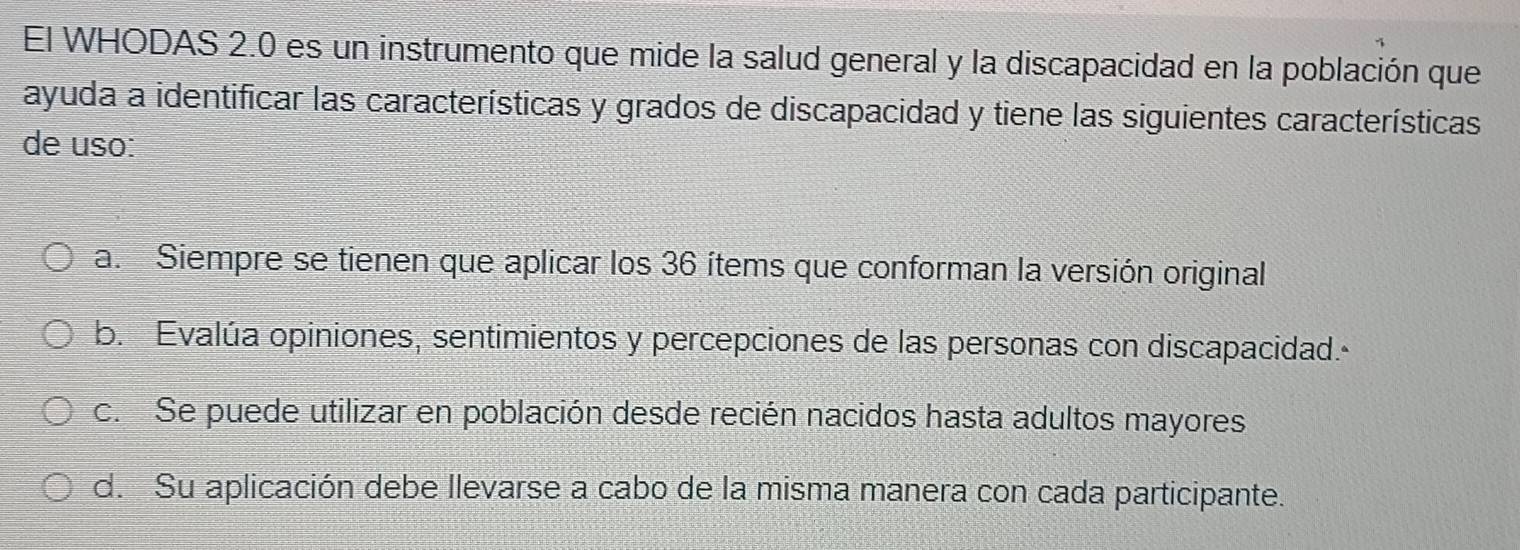 El WHODAS 2.0 es un instrumento que mide la salud general y la discapacidad en la población que
ayuda a identificar las características y grados de discapacidad y tiene las siguientes características
de uso:
a. Siempre se tienen que aplicar los 36 ítems que conforman la versión original
b. Evalúa opiniones, sentimientos y percepciones de las personas con discapacidad.
c. Se puede utilizar en población desde recién nacidos hasta adultos mayores
d. Su aplicación debe llevarse a cabo de la misma manera con cada participante.