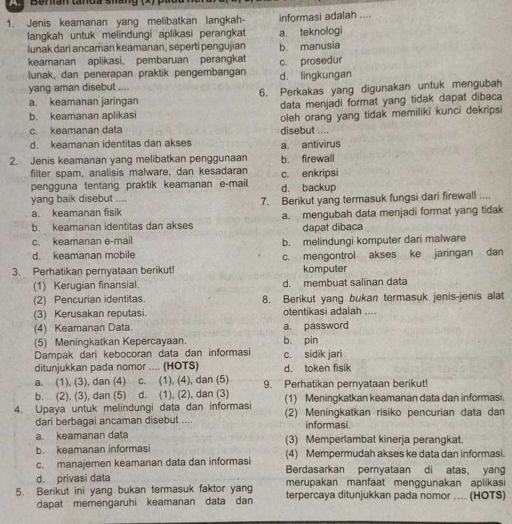 Bran tanda shang (x) pác
1. Jenis keamanan yang melibatkan langkah- informasi adalah ....
langkah untuk melindungi aplikasi perangkat a. teknologi
lunak dari ancaman keamanan, seperti pengujian b. manusia
keamanan aplikasi, pembaruan perangkat c. prosedur
lunak, dan penerapan praktik pengembangan
yang aman disebut .... d. lingkungan
a. keamanan jaringan 6. Perkakas yang digunakan untuk mengubah
b. keamanan aplikasi data menjadi format yang tidak dapat dibaca
oleh orang yang tidak memiliki kunci dekripsi
c. keamanan data disebut ....
d. keamanan identitas dan akses a. antivirus
2. Jenis keamanan yang melibatkan penggunaan b. firewall
filter spam, analisis malware, dan kesadaran c. enkripsi
pengguna tentang praktik keamanan e-mail d. backup
yang baik disebut ....
7. Berikut yang termasuk fungsi dari firewall ....
a. keamanan fisik
b. keamanan identitas dan akses a. mengubah data menjadi format yang tidak
dapat dibaca
c. keamanan e-mail b. melindungi komputer dari malware
d. keamanan mobile c. mengontrol akses ke jaringan dan
3. Perhatikan pernyataan berikut! komputer
(1) Kerugian finansial. d. membuat salinan data
(2) Pencurian identitas. 8. Berikut yang bukan termasuk jenis-jenis alat
(3) Kerusakan reputasi. otentikasi adalah ....
(4) Keamanan Data. a. password
(5) Meningkatkan Kepercayaan. b. pin
Dampak dari kebocoran data dan informasi c. sidik jari
ditunjukkan pada nomor .... (HOTS) d. token fisik
a. (1), (3), dan (4)  c. (1), (4), dan (5) 9. Perhatikan pernyataan berikut!
b. (2), (3), dan (5) d. (1), (2), dan (3) (1) Meningkatkan keamanan data dan informasi.
4. Upaya untuk melindungi data dan informasi (2) Meningkatkan risiko pencurian data dan
dari berbagai ancaman disebut .... informasi.
a. keamanan data (3) Memperlambat kinerja perangkat.
b. keamanan informasi (4) Mempermudah akses ke data dan informasi.
c. manajemen keamanan data dan informasi Berdasarkan pernyataan di atas, yang
d. privasi data merupakan manfaat menggunakan aplikasi
5. Berikut ini yang bukan termasuk faktor yang terpercaya ditunjukkan pada nomor .... (HOTS)
dapat memengaruhi keamanan data dan