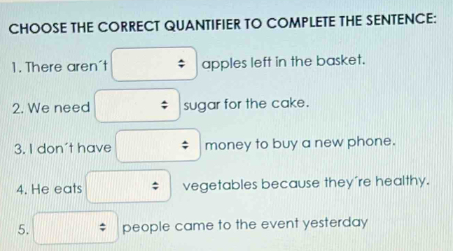 CHOOSE THE CORRECT QUANTIFIER TO COMPLETE THE SENTENCE: 
1. There aren't apples left in the basket. 
2. We need sugar for the cake. 
3. I don't have money to buy a new phone. 
4. He eats vegetables because they're healthy. 
5. people came to the event yesterday