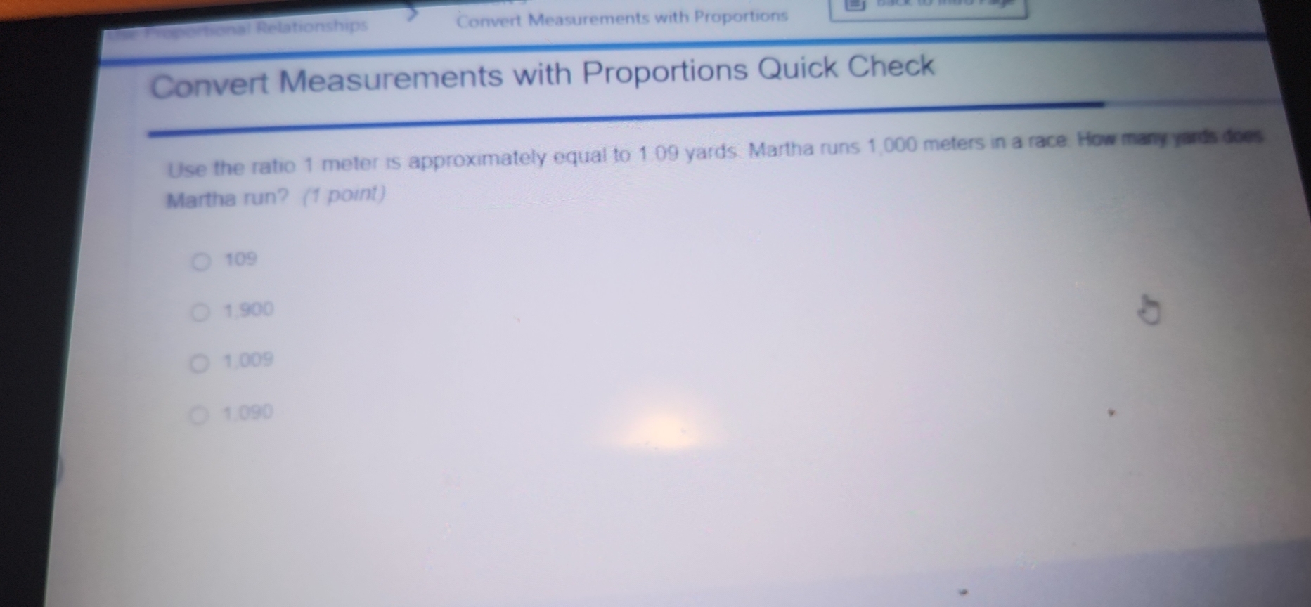 Tậ Proportional Relationships Convert Measurements with Proportions
Convert Measurements with Proportions Quick Check
Use the ratio 1 meter is approximately equal to 1.09 yards. Martha runs 1,000 meters in a race. How many yards does
Martha run? (1 point)
109
1,900
1,009
1,090