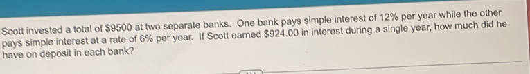 Scott invested a total of $9500 at two separate banks. One bank pays simple interest of 12% per year while the other 
pays simple interest at a rate of 6% per year. If Scott earned $924.00 in interest during a single year, how much did he 
have on deposit in each bank?