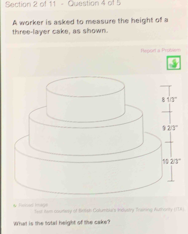 A worker is asked to measure the height of a
three-layer cake, as shown.
Report a Problem
# Reload Image
Test itemn courtesy of British Columbia's Industry Training Authority (ITA).
What is the total height of the cake?