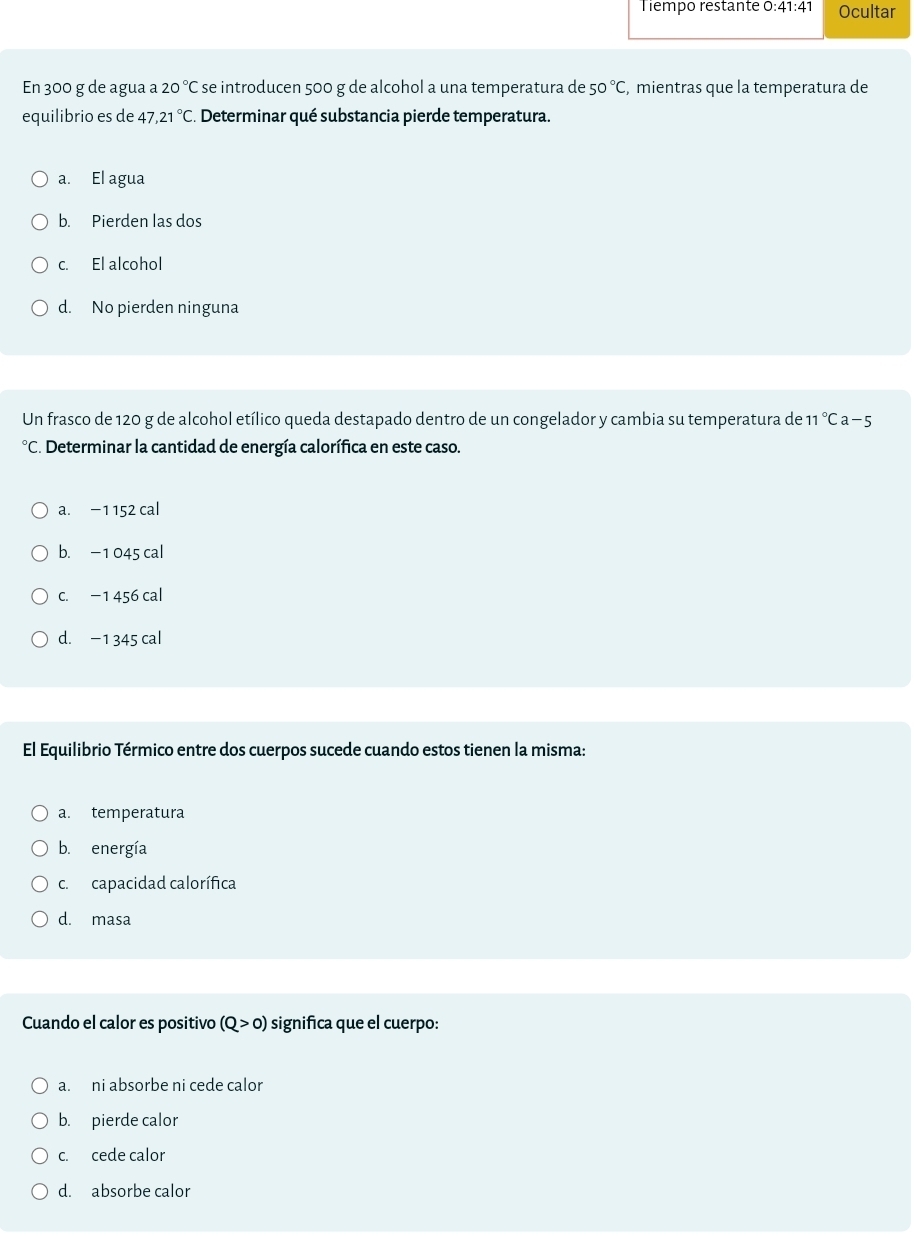 Tiempo restante 0: 41:41 Ocultar
En 300 g de agua a 20°C se introducen 500 g de alcohol a una temperatura de 50°C , mientras que la temperatura de
equilibrio es de 47, 21°C. Determinar qué substancia pierde temperatura.
a. El agua
b. Pierden las dos
c. El alcohol
d. No pierden ninguna
Un frasco de 120 g de alcohol etílico queda destapado dentro de un congelador y cambia su temperatura de 11°Ca-5
°C. Determinar la cantidad de energía calorífica en este caso.
a. −1 152 cal
b. −1 045 cal
c. −1 456 cal
d. −1 345 cal
El Equilibrio Térmico entre dos cuerpos sucede cuando estos tienen la misma:
a. temperatura
b. energía
c. capacidad calorífica
d. masa
Cuando el calor es positivo (Q>0) significa que el cuerpo:
a. ni absorbe ni cede calor
b. pierde calor
c. cede calor
d. absorbe calor