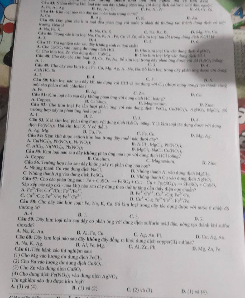 Cầu 42 Nhóm những kim loại nào sau dây không phần ứng với dụng dịch suffuric seid đặc, ngut r
A. Fe,Al. Ap
B. Fe,Au.Ct C ce,AI,/n o . (1,0,2,
Câu 44: Kim loại nào sau đây tan hoàn toàn trong nước 7
A. Cu
" Amu C. K 0. 6
Câu 45: Dây gồm các kim loại đều phân ứng với nước ở nhiệt độ thường tạo thành dung địch có min
trường kiểm là
A. Na, Fe, K n. Na,Cr,K C. Na, Ba, K. D. Mỹ, Nã, Ca
Câ u  4 :  rong các kim loại Ca,K,Al,F
A. 3. B. 4. , Fe, Cu và Zn, số kim loại tan tốt trong dụng dịch KOH là
C. 5
Câu 17: Thí nghiệm nào sau đây không sinh ra đơn chất? D. 6
A. Cho CaCO_3 vào lượng dự dung dịch HCl B. Cho kim loại Cu vào dụng địch Au)10_1
C. Cho kim loại Zn vào dụng dịch Cư NO_4 . Cho kim loại Mỹ vào dung địch HCI
Câu 48: Cho đây các kim loại: Al, C Cu,Fe,Au 1. Số kim loại trong đây phân ứng được với đã H_2wO_4 loling
A. 1 B. 2. C,3,
Câu 49: Cho đây các kim loại: Fe, C Cu,Mu,Au,Al, D. 4
dịch HCl là 1, Na, Ba. Số kim loại trong đây phân ứng được với đong
A. 3. B. 4 C. 5. D. 6.
Câu 50: Kim loại nào sau đây khi tác dụng với HCl và tác dụng ý GICI_3 (được nung nóng) tạo thành stng
một sản phẩm muối chloride?
A. Fe. B. Ag. C. Zn. D Cu
Câu 51: Kim loại nào sau đây không phân ứng với dung dịch HCl loãng7
A. Copper B. Calcium. C. Magnesium D. Zine
Câu 52: Cho kim loại Fe lần lượt phân ứng với các dung dịch: FeCls, Cu(NO_3)_2 (CNO_3, MgCl_2
trường hợp xây ra phản ứng hoá học là
A. 1. B. 2. C. 3. D. 4.
Câu 53. X là kim loại phân ứng được với dung dịch H_2SO_4 loàng, Y là kim loại tác dụng được với dụng
djch Fe(NO_3)_3. Hai kim loại X, Y có thể lã
A. Ag. M_1 2 B. Cu, Fe. C. Fe, Cu.
D. Mg,Ag
Câu 54: Kêm khử được cation kim loại trong dãy muối nào dưới đây?
A. Cu(NO_3)_2,Pb(NO_3)_2,Ni(NO_3)_2
C. AlCl_3,Ni(NO_3)_2.Pb(NO_3)_2.
B. AICl_3,MgCl_2,Pb(NO_3)_2.
D. MgCl_2,NaCl,Cu(NO_3)_2.
Câu 55: Kim loại nào sau đây không phân ứng hóa học với dung dịch HCl loãng?
A. Copper B. Calcium C. Magnesium. D. Zine.
Câu 56. Trường hợp nào sau đây không xây ra phân ứng hóa học?
A. Nhúng thanh Cu vào dung dịch NaCl. B. Nhúng thanh Al vào dung địch MgCl_2
C. Nhủng thanh Ag vào dung dịch FeSO_4. D. Nhúng thanh Cu vào dung địch
Câu 57: Cho các phân ứng sau: Fe+CuSO_4to FeSO_4+Cu;Cu+Fe_2(SO_4)_3to 2PeSO_4+CuSO_4 △ gNO_3
Sắp xếp các cặp oxi - hóa khứ nào sau đây đúng theo thứ tự tăng dân thấy điện cực chuẩn
A. Fe^(2+)/Fe ,. Cu^(2+)/Cu:Fe^(3+)/Fe^(2+).
B. Pe^(3+)/Pe^(2+):Cu^(2+)/Cu;Ve^(2+)/Pe.
C. Cu^(2+)/Cu;Fe^(2+)/Fe:Fe^(3+)/Fe^(2+). D. Cu^(2+)/Cu:Pe^(3+)/Pe^(2+):Pe^(2+)/Pe.
Câu 58: Cho dãy các kim loại: Fe, Na, K, Ca. Số kim loại trong dãy tác dụng được với nước ở nhiệt độ
thường là?
A. 4. B. 1. C. 3. D. 2.
Câu 59: Dãy kim loại nào sau đây có phân ứng với dung dịch sulfuric acid đặc, nóng tạo thành khi sulfur
dioxide?
A. Na, K, Au. B. Al, Fe, Cu. C. Ag, Au, Pt D. Cu,Ag, A
Câu 60: Dãy kim loại nào sau đây không đầy đồng ra khỏi dung dịch copper(11) sulfate?
A. Na, K, Ag. B. Al, Fe, Mg. C. Al, Zn, Pb. D. Mg,Zn Fe.
Câu 61.Tiến hành các thí nghiệm sau:
(1) Cho Mg vào lượng dư dung dịch FeCl_3.
(2) Cho Ba vào lượng dư dung dịch CuSO_4.
(3) Cho Zn vào dung dịch CuSO_4.
(4) Cho dung dịch Fe(NO_3)_2 vào dung dịch AgNO_3.
Thí nghiệm nào thu được kim loại?
A. (3) vå (4) B. (1) vd(2). C. (2)va(3). D. (1) /A(4).