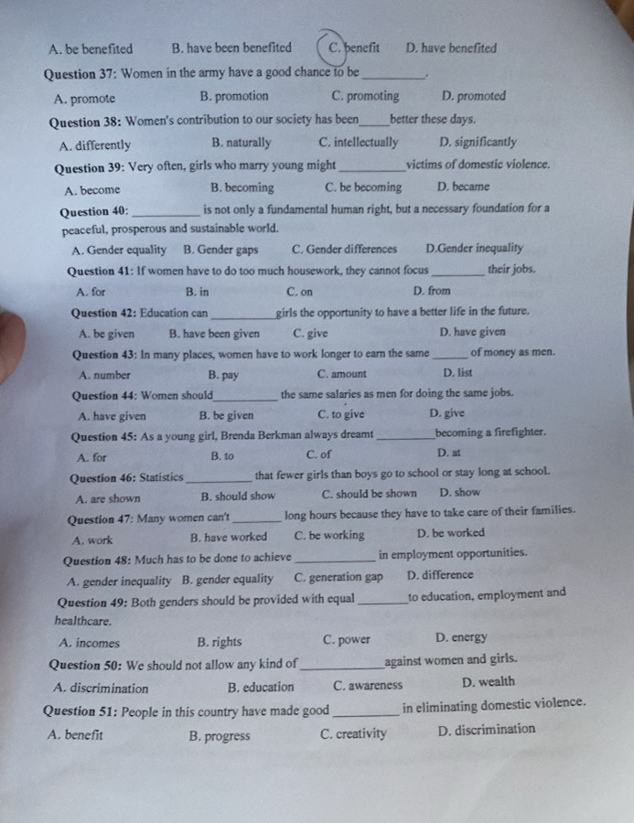 A. be benefited B. have been benefited C. benefit D. have benefited
Question 37: Women in the army have a good chance to be_ .
A. promote B. promotion C. promoting D. promoted
Question 38: Women's contribution to our society has been_ better these days.
A. differently B. naturally C. intellectually D. significantly
Question 39: Very often, girls who marry young might_ victims of domestic violence.
A. become B. becoming C. be becoming D. became
Question 40: _is not only a fundamental human right, but a necessary foundation for a
peaceful, prosperous and sustainable world.
A. Gender equality B. Gender gaps C. Gender differences D.Gender inequality
Question 41: If women have to do too much housework, they cannot focus _their jobs.
A. for B. in C. on D. from
Question 42: Education can_ girls the opportunity to have a better life in the future.
A. be given B. have been given C. give D. have given
Question 43: In many places, women have to work longer to earn the same _of money as men.
A. number B. pay C. amount D. list
Question 44: Women should_ the same salaries as men for doing the same jobs.
A. have given B. be given C. to give D. give
Question 45: As a young girl, Brenda Berkman always dreamt _becoming a firefighter.
A. for B. to C. of D. at
Question 46: Statistics _that fewer girls than boys go to school or stay long at school.
A. are shown B. should show C. should be shown D. show
Question 47: Many women can't_ long hours because they have to take care of their families.
A. work B. have worked C. be working D. be worked
Question 48: Much has to be done to achieve _in employment opportunities.
A. gender inequality B. gender equality C. generation gap D. difference
Question 49: Both genders should be provided with equal _to education, employment and
healthcare.
A. incomes B. rights C. power D. energy
Question 50: We should not allow any kind of_ against women and girls.
A. discrimination B. education C. awareness D. wealth
Question 51: People in this country have made good _in eliminating domestic violence.
A. benefit B. progress C. creativity D. discrimination