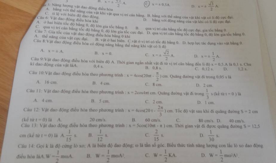 B. x=±  sqrt(2)/2 A. a x=± 0.5A. D. x=±  sqrt(3)/2 A.
m 5: Năng lượng vật đao động điều hòa
A. bằng với thể năng của vật khi vật qua vị trí cân bằng. B. bằng với thể năng của vật khi vật có lì độ cực đại.
C. tỉ lệ với biên độ dao động.
* Câu 6: Vật dao động điều hòa khí D. bằng với động năng của vật khi có lì độ cực đại
A. ở hai biên tốc độ bằng 0, độ lớn gia tốc bằng 0. B. qua vị trí căn bằng tốc độ cực đại, gia tốc bằng 0.
C. qua vị trí cần bằng tốc độ băng 0, độ lớn gia tốc cực đại. D. qua vị trí căn băng tốc độ băng 0, độ lớn gia tốc bằng 0.
Câu 7: Gia tốc của vật đao động điều hòa bằng 0 khi
A. thể năng của vật cực đại. B. vật ở hai biên. C.vật ở vị trí có tốc độ bằng 0. D. hợp lực tác dụng vào vật bằng 0.
Câu 8:Vật đao động điều hòa có động năng bằng thể năng khi vật có li độ
A. x=± A. B. x=0. C. x=±  sqrt(2)/2 A. D. x=±  1/2 A.
Câu 9:Vật đao động điều hòa với biên độ A. Thời gian ngẫn nhất vật đi từ vị trí căn bằng đến lidix=0,5.A
kì dao động của vật làA. 0,4 s. B. 0,8 s. C. 0,12 s. D. là 0,1 s. Chu 1,2 s.
Cầu 10:V Tật đao động điều hòa theo phương trình : x=4cos (20π t- π /2 )cm Quãng đường vật đi trong 0,05 s là
A. 16 cm. B. 4 cm. C. 8 cm. D. 2 cm.
Câu I1: Vật dao động điều hòa theo phương trình : x=2cos 4π tcm. Quãng đường vật đi trong  1/3  s (kể từ t=0) là
A. 4 cm. B. 5 cm. C. 2 cm. D. 1 cm.
Câu 12: Vật dao động điều hòa theo phương trình : x=4cos (20t- 2π /3 )cm. Tốc độ vật sau khi đi quãng đường S=2cm
(kế từ t=0) là A. 20 cm/s. B.  60 cm/s. C. 80 cm/s. D. 40 cm/s.
Câu 13: Vật dao động điều hòa theo phương trình : x=5cos (10π t-π )cm. Thời gian vật đi đựợc quãng đường S=12,5
cm (kể từ t=0) là A.  1/15 s. B.  1/12 s.  2/15 s. D.  1/30 s.
C.
Câu 14: Gọi k là độ cứng lò xo; A là biên độ dao động; ω là tần số góc. Biểu thức tính năng lượng con lắc lò xo dao động
điều hòa làA. W= 1/2 momega A. B. W= 1/2 momega A^2. C. W= 1/2 KA. D. W= 1/2 momega^2A^2.