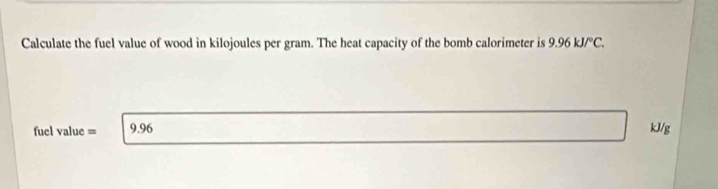 Calculate the fuel value of wood in kilojoules per gram. The heat capacity of the bomb calorimeter is 9.96kJ/^circ C. 
fuel value = 9.96 kJ/g