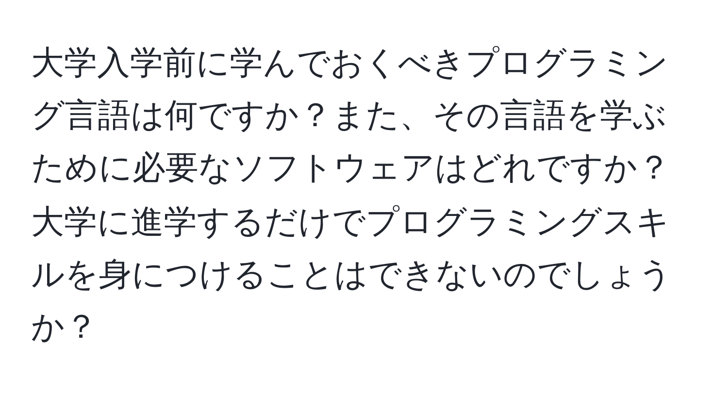 大学入学前に学んでおくべきプログラミング言語は何ですか？また、その言語を学ぶために必要なソフトウェアはどれですか？大学に進学するだけでプログラミングスキルを身につけることはできないのでしょうか？