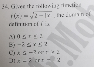 Given the following function
f(x)=sqrt(2-|x|) , the domain of
definition of f is.
A) 0≤ x≤ 2
B) -2≤ x≤ 2
C) x≤ -2 or x≥ 2
D) x=2 or x=-2