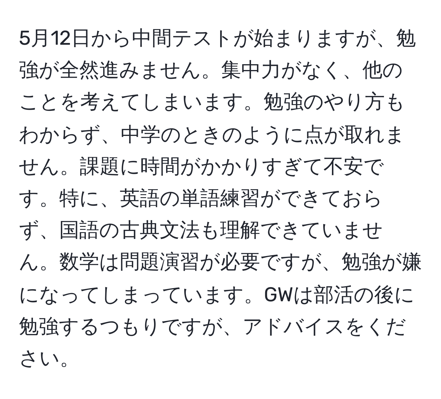 5月12日から中間テストが始まりますが、勉強が全然進みません。集中力がなく、他のことを考えてしまいます。勉強のやり方もわからず、中学のときのように点が取れません。課題に時間がかかりすぎて不安です。特に、英語の単語練習ができておらず、国語の古典文法も理解できていません。数学は問題演習が必要ですが、勉強が嫌になってしまっています。GWは部活の後に勉強するつもりですが、アドバイスをください。