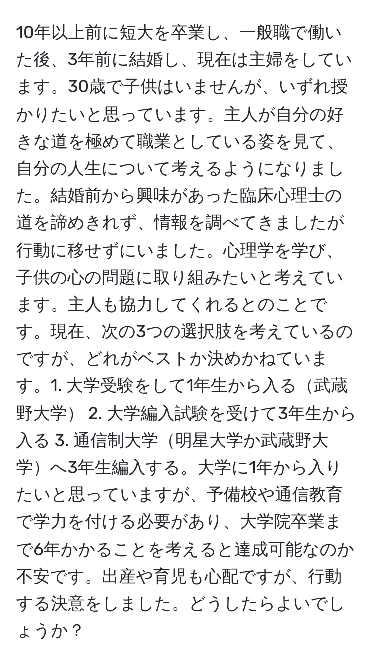 10年以上前に短大を卒業し、一般職で働いた後、3年前に結婚し、現在は主婦をしています。30歳で子供はいませんが、いずれ授かりたいと思っています。主人が自分の好きな道を極めて職業としている姿を見て、自分の人生について考えるようになりました。結婚前から興味があった臨床心理士の道を諦めきれず、情報を調べてきましたが行動に移せずにいました。心理学を学び、子供の心の問題に取り組みたいと考えています。主人も協力してくれるとのことです。現在、次の3つの選択肢を考えているのですが、どれがベストか決めかねています。1. 大学受験をして1年生から入る武蔵野大学 2. 大学編入試験を受けて3年生から入る 3. 通信制大学明星大学か武蔵野大学へ3年生編入する。大学に1年から入りたいと思っていますが、予備校や通信教育で学力を付ける必要があり、大学院卒業まで6年かかることを考えると達成可能なのか不安です。出産や育児も心配ですが、行動する決意をしました。どうしたらよいでしょうか？