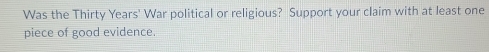 Was the Thirty Years' War political or religious? Support your claim with at least one 
piece of good evidence.