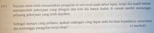 (iv) Sepupu anda telah menamatkan pengajian di universiti pada tahun lepas, tetapi dia masih belum 
memperoleh pekerjaan yang diingini dan kini dia hanya duduk di rumah sambil menunggu 
peluang pekerjaan yang telah dipohon. 
Sebagai sepupu yang prihatin, apakah cadangan yang dapat anda berikan kepadanya sementara 
dia menunggu panggilan kerja tetap? (4 markah)