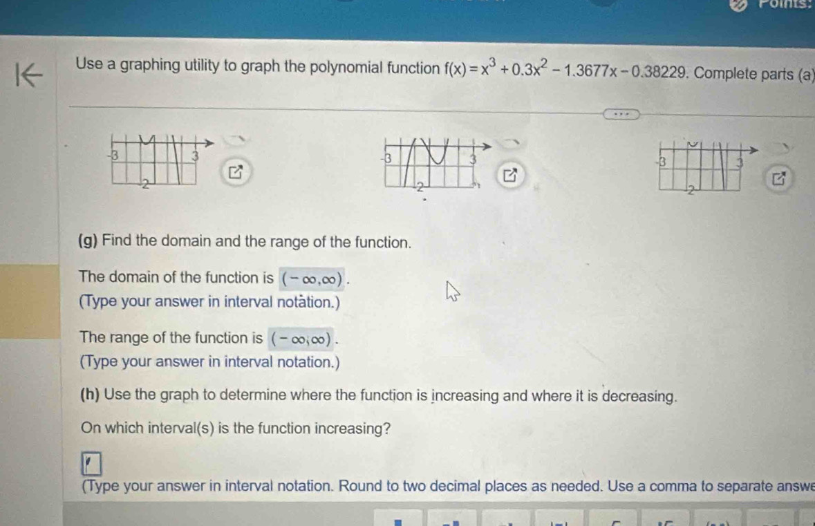 oms 
Use a graphing utility to graph the polynomial function f(x)=x^3+0.3x^2-1.3677x-0.38229. Complete parts (a)
-3 3 -3 3
2
2
(g) Find the domain and the range of the function. 
The domain of the function is (-∈fty ,∈fty ). 
(Type your answer in interval notation.) 
The range of the function is (-∈fty ,∈fty )
(Type your answer in interval notation.) 
(h) Use the graph to determine where the function is increasing and where it is decreasing. 
On which interval(s) is the function increasing? 
(Type your answer in interval notation. Round to two decimal places as needed. Use a comma to separate answe